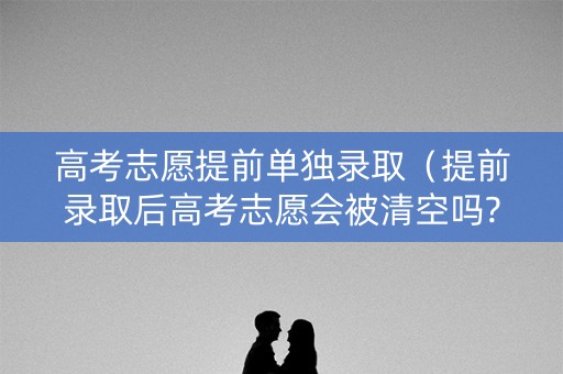 高考志愿提前单独录取（提前录取后高考志愿会被清空吗?）