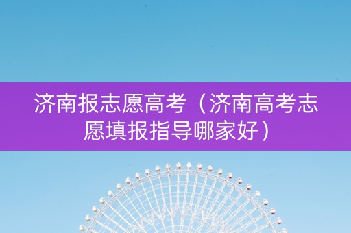 济南报志愿高考（济南高考志愿填报指导哪家好）