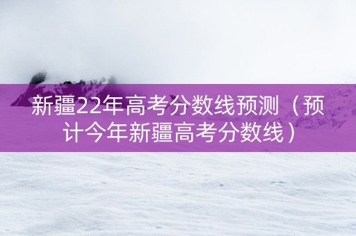 新疆22年高考分数线预测（预计今年新疆高考分数线）