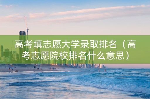 高考填志愿大学录取排名（高考志愿院校排名什么意思）