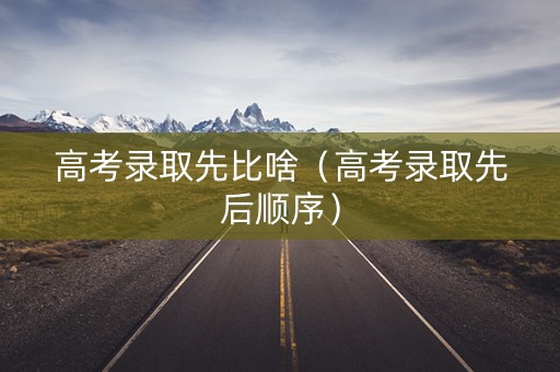 高考录取先比啥（高考录取先后顺序）