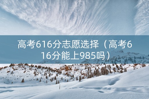 高考616分志愿选择（高考616分能上985吗）