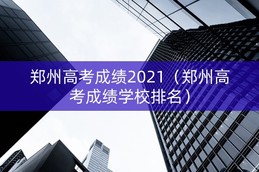 郑州高考成绩2021（郑州高考成绩学校排名）