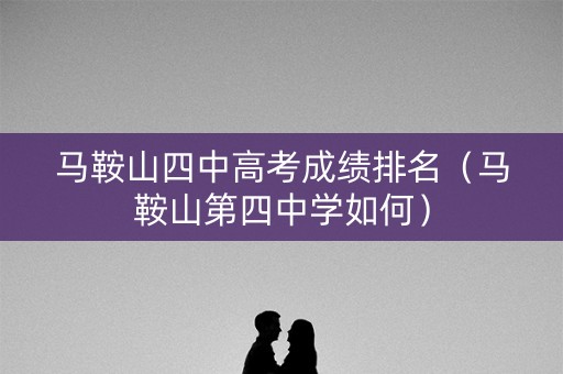 马鞍山四中高考成绩排名（马鞍山第四中学如何）
