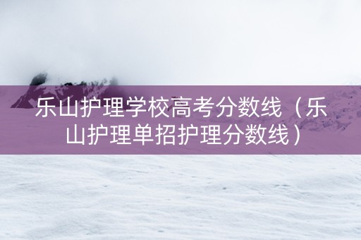 乐山护理学校高考分数线（乐山护理单招护理分数线）