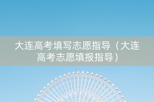 大连高考填写志愿指导（大连高考志愿填报指导）