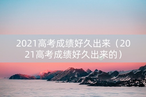 2021高考成绩好久出来（2021高考成绩好久出来的）
