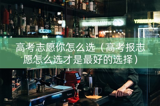高考志愿你怎么选（高考报志愿怎么选才是最好的选择）