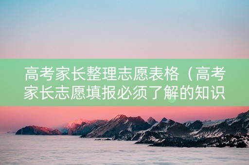 高考家长整理志愿表格（高考家长志愿填报必须了解的知识）
