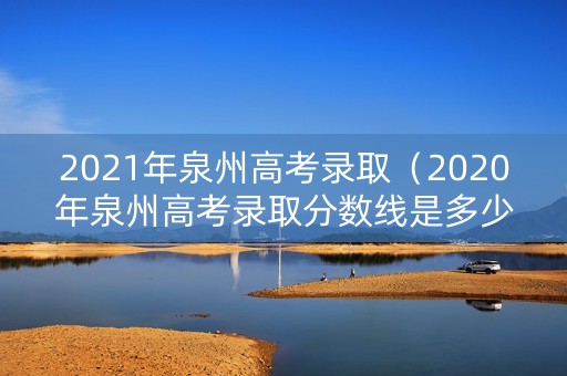 2021年泉州高考录取（2020年泉州高考录取分数线是多少）