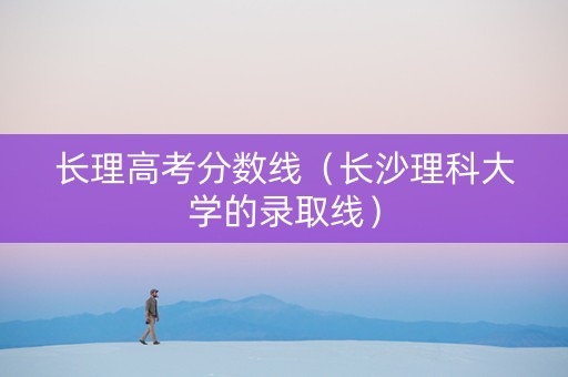 长理高考分数线（长沙理科大学的录取线）