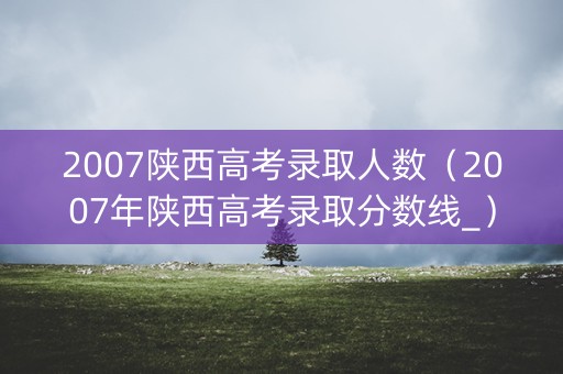 2007陕西高考录取人数（2007年陕西高考录取分数线_）