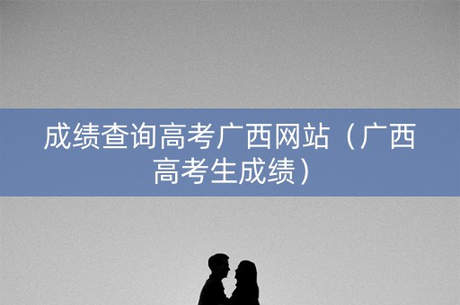 成绩查询高考广西网站（广西高考生成绩）