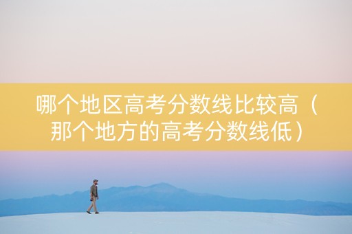 哪个地区高考分数线比较高（那个地方的高考分数线低）