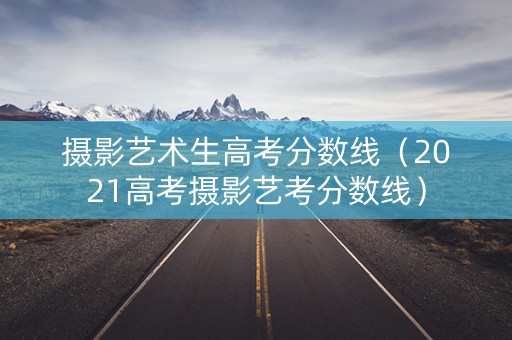 摄影艺术生高考分数线（2021高考摄影艺考分数线）
