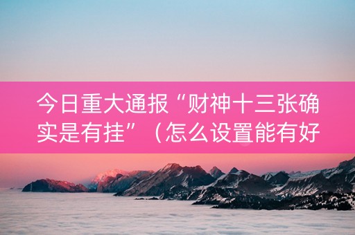 今日重大通报“财神十三张确实是有挂”（怎么设置能有好牌)