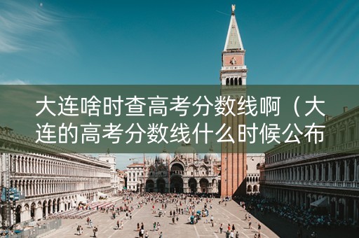 大连啥时查高考分数线啊（大连的高考分数线什么时候公布）