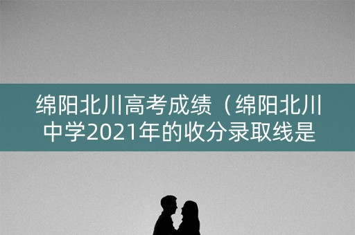 绵阳北川高考成绩（绵阳北川中学2021年的收分录取线是多少）