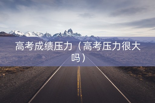 高考成绩压力（高考压力很大吗）