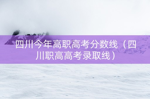 四川今年高职高考分数线（四川职高高考录取线）
