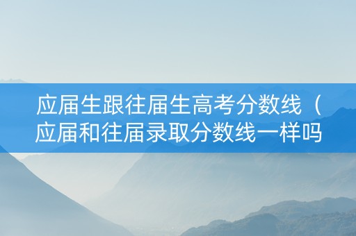 应届生跟往届生高考分数线（应届和往届录取分数线一样吗）