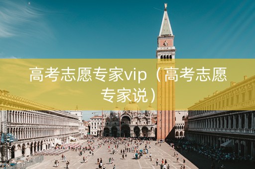 高考志愿专家vip（高考志愿专家说）