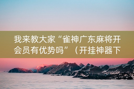 我来教大家“雀神广东麻将开会员有优势吗”（开挂神器下载)