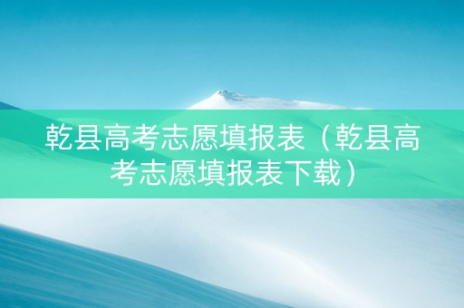 乾县高考志愿填报表（乾县高考志愿填报表下载）