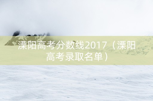 溧阳高考分数线2017（溧阳高考录取名单）