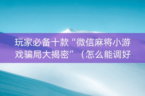 玩家必备十款“微信麻将小游戏骗局大揭密”（怎么能调好牌)