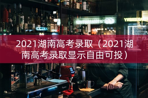 2021湖南高考录取(2021湖南高考录取显示自由可投) 2021湖南高考录取(2021湖南高考录取显示自由可投)