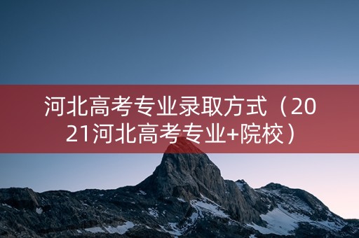 河北高考专业录取方式（2021河北高考专业+院校）