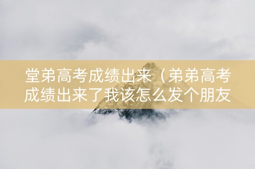 堂弟高考成绩出来（弟弟高考成绩出来了我该怎么发个朋友圈）