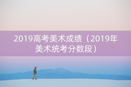 2019高考美术成绩（2019年美术统考分数段）