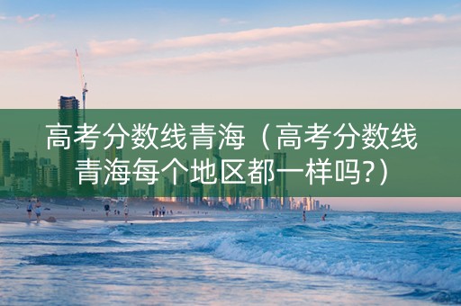 高考分数线青海（高考分数线青海每个地区都一样吗?）