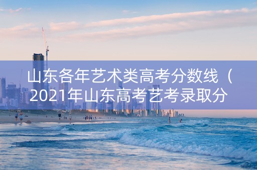 山东各年艺术类高考分数线（2021年山东高考艺考录取分数线）