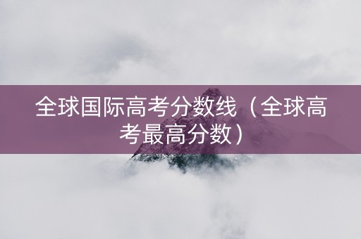 全球国际高考分数线（全球高考最高分数）