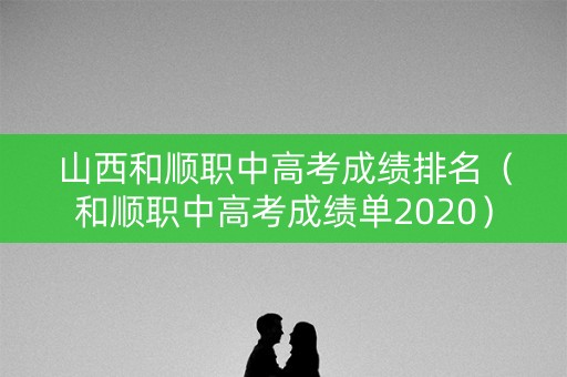 山西和顺职中高考成绩排名（和顺职中高考成绩单2020）