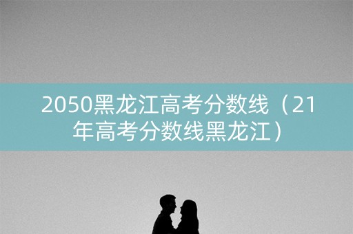 2050黑龙江高考分数线（21年高考分数线黑龙江）
