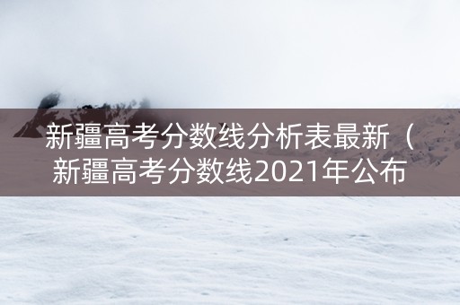 新疆高考分数线分析表最新（新疆高考分数线2021年公布单列）