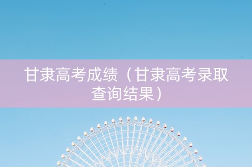 甘隶高考成绩（甘隶高考录取查询结果）