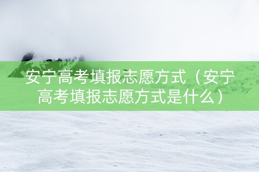 安宁高考填报志愿方式（安宁高考填报志愿方式是什么）