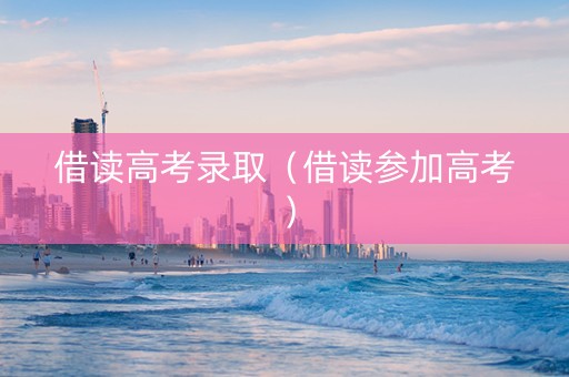 借读高考录取（借读参加高考）