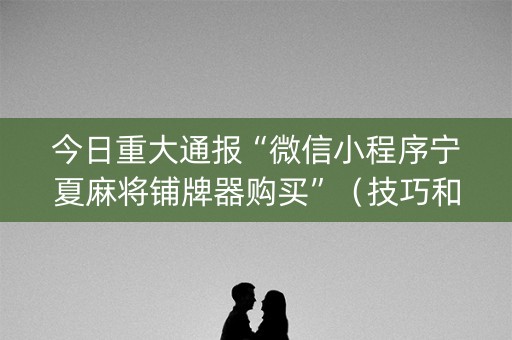 今日重大通报“微信小程序宁夏麻将铺牌器购买”（技巧和打好牌方法)