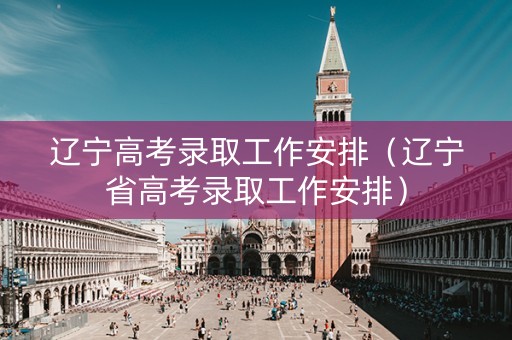 辽宁高考录取工作安排（辽宁省高考录取工作安排）