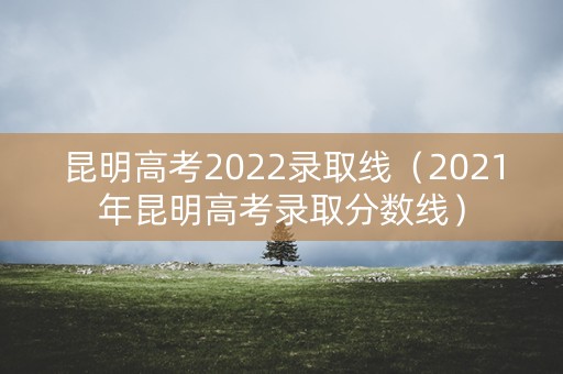 昆明高考2022录取线（2021年昆明高考录取分数线）
