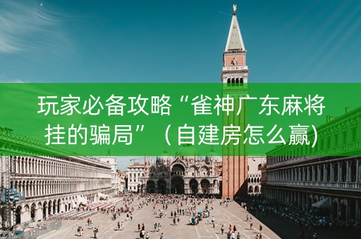 玩家必备攻略“雀神广东麻将挂的骗局”（自建房怎么赢)