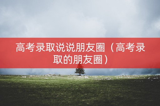 高考录取说说朋友圈（高考录取的朋友圈）
