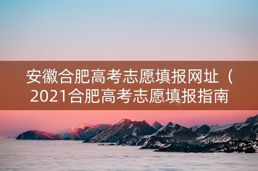 安徽合肥高考志愿填报网址（2021合肥高考志愿填报指南）