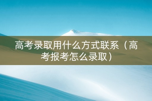 高考录取用什么方式联系（高考报考怎么录取）